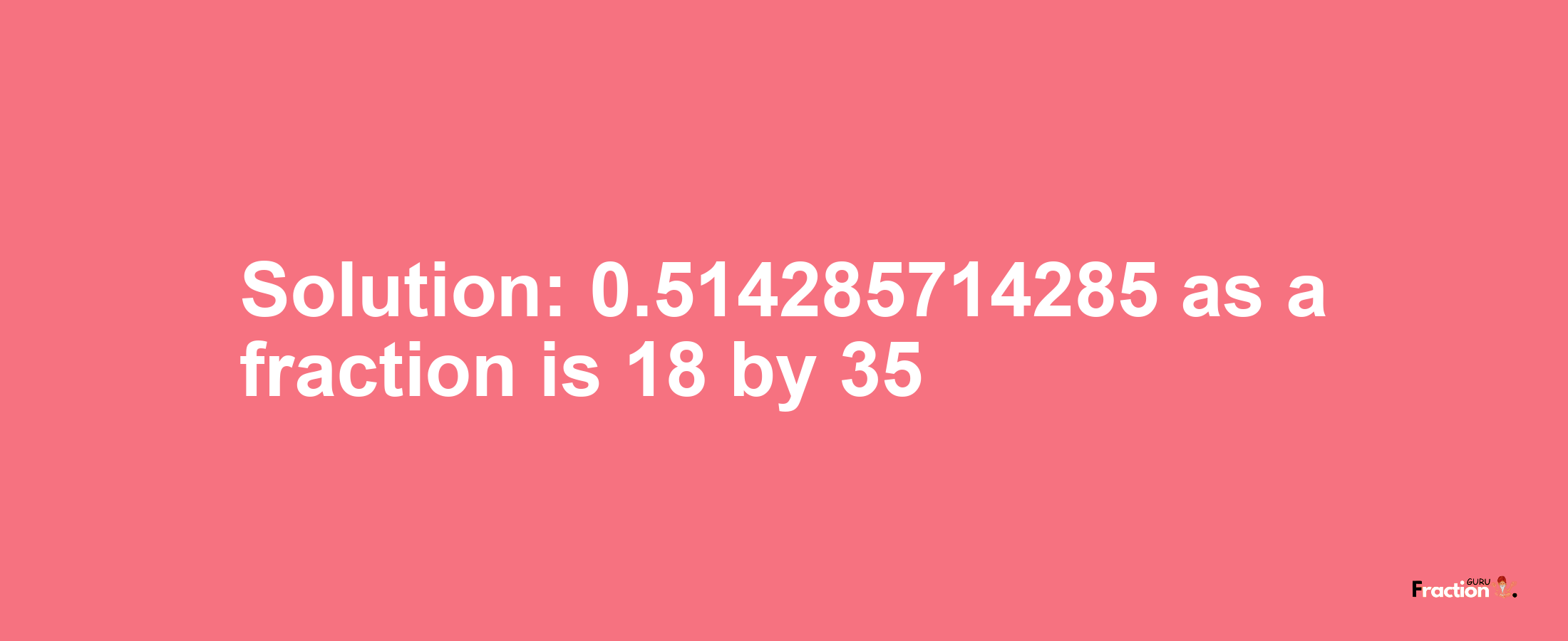 Solution:0.514285714285 as a fraction is 18/35
